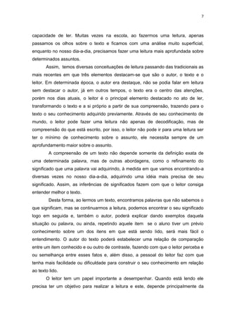 7
capacidade de ler. Muitas vezes na escola, ao fazermos uma leitura, apenas
passamos os olhos sobre o texto e ficamos com uma análise muito superficial,
enquanto no nosso dia-a-dia, precisamos fazer uma leitura mais aprofundada sobre
determinados assuntos.
Assim, temos diversas conceituações de leitura passando das tradicionais as
mais recentes em que três elementos destacam-se que são o autor, o texto e o
leitor. Em determinada época, o autor era destaque, não se podia falar em leitura
sem destacar o autor, já em outros tempos, o texto era o centro das atenções,
porém nos dias atuais, o leitor é o principal elemento destacado no ato de ler,
transformando o texto e a si próprio a partir de sua compreensão, trazendo para o
texto o seu conhecimento adquirido previamente. Através de seu conhecimento de
mundo, o leitor pode fazer uma leitura não apenas de decodificação, mas de
compreensão do que está escrito, por isso, o leitor não pode ir para uma leitura ser
ter o mínimo de conhecimento sobre o assunto, ele necessita sempre de um
aprofundamento maior sobre o assunto.
A compreensão de um texto não depende somente da definição exata de
uma determinada palavra, mas de outras abordagens, como o refinamento do
significado que uma palavra vai adquirindo, à medida em que vamos encontrando-a
diversas vezes no nosso dia-a-dia, adquirindo uma idéia mais precisa de seu
significado. Assim, as inferências de significados fazem com que o leitor consiga
entender melhor o texto.
Desta forma, ao lermos um texto, encontramos palavras que não sabemos o
que significam, mas se continuarmos a leitura, podemos encontrar o seu significado
logo em seguida e, também o autor, poderá explicar dando exemplos daquela
situação ou palavra, ou ainda, repetindo aquele item se o aluno tiver um prévio
conhecimento sobre um dos itens em que está sendo lido, será mais fácil o
entendimento. O autor do texto poderá estabelecer uma relação de comparação
entre um item conhecido e ou outro de contraste, fazendo com que o leitor perceba e
ou semelhança entre esses fatos e, além disso, a pessoal do leitor faz com que
tenha mais facilidade ou dificuldade para construir o seu conhecimento em relação
ao texto lido.
O leitor tem um papel importante a desempenhar. Quando está lendo ele
precisa ter um objetivo para realizar a leitura e este, depende principalmente da
 