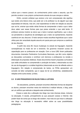 8
cultura que o mesmo possuir, do conhecimento prévio sobre o assunto, que lhe
permite construir o seu próprio conhecimento através de suas crenças e valores.
Enfim, convém enfatizar que ensinar a ler com compreensão não significa
que existe uma leitura única, que pode ser a do professor ou de alguém que seja
especialista em leituras, mas sim, criar expectativas no leitor em relação ao assunto
que vai ler, ensinar que existe várias formas de compreender o texto e que o leitor
deve saber usar essas formas para que possa entender o que está lendo. O
professor precisa mostrar ao aluno que o texto é sempre significativo, que o aluno
vai percebendo a sequência de estratégias que o texto vai apresentando, trazendo
coerência em seu discurso. O texto sempre mostra escolhas lingüísticas que o autor
utiliza para dar veracidade àquele assunto em pauta para que comprove a coerência
de seu discurso.
A partir dos anos 80, houve mudanças no estudo da linguagem, trazendo
conseqüências no modo de ver e ensiná-la. Os governos iniciaram cursos de
capacitação para os professores em atuação. Com a nova LDB, foram publicados
documentos chamados Parâmetros Curriculares Nacionais, que têm como objetivo
as discussões curriculares e contribuir com técnicos e professores na revisão e
elaboração de propostas didáticas. Esses documentos trazem propostas curriculares
que estão articulados na compreensão e produção de textos ( relacionados ao eixo
de uso da linguagem) e a análise lingüística (relacionada ao eixo da reflexão sobre a
linguagem). Em relação à compreensão de textos, os PCNs apresentam um
conceito de leitor competente, que é capaz de ler as entrelinhas, estabelecendo
relações entre outros textos já lidos.
2.2 O USO PEDAGÓGICO DO BLOG PARA A LEITURA
Os educadores, portanto, precisam encontrar diferentes formas de despertar
os alunos, precisam encontrar meios de motivá-los à realizar leituras, o blog, pode
ser um artifício que estimule e desperte este conhecimento.
Cresce a cada dia a utilização dos blogs nas mais diversas áreas, inclusive
na educação. A escola, principalmente as que possuem acesso a Internet, não
podem fazer de conta que os blogs não existem, mas mais do que incluir a utilização
dos blogs na educação é necessário refletir sobre as suas possibilidades
pedagógicas.
 