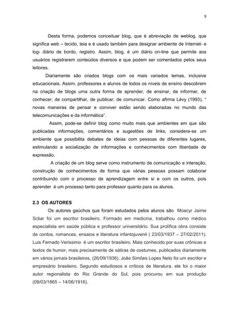 9
Desta forma, podemos conceituar blog, que é abreviação de weblog, que
significa web – tecido, teia e é usado também para designar ambiente de Internet- e
log- diário de bordo, registro. Assim, blog, é um diário on-line que permite aos
usuários registrarem conteúdos diversos e que podem ser comentados pelos seus
leitores.
Diariamente são criados blogs com os mais variados temas, inclusive
educacionais. Assim, professores e alunos de todos os níveis de ensino descobrem
na criação de blogs uma outra forma de aprender, de ensinar, de informar, de
conhecer, de compartilhar, de publicar, de comunicar. Como afirma Lévy (1993), “
novas maneiras de pensar e conviver estão sendo elaboradas no mundo das
telecomunicações e da informática”.
Assim, pode-se definir blog como muito mais que ambientes em que são
publicadas informações, comentários e sugestões de links, considera-se um
ambiente que possibilita debates de ideias com pessoas de diferentes lugares,
estimulando a socialização de informações e conhecimentos com liberdade de
expressão.
A criação de um blog serve como instrumento de comunicação e interação,
construção de conhecimentos de forma que várias pessoas possam colaborar
contribuindo com o processo de aprendizagem entre si e com os outros, pois
aprender é um processo tanto para professor quanto para os alunos.
2.3 OS AUTORES
Os autores gaúchos que foram estudados pelos alunos são Moacyr Jaime
Scliar foi um escritor brasileiro. Formado em medicina, trabalhou como médico
especialista em saúde pública e professor universitário. Sua prolífica obra consiste
de contos, romances, ensaios e literatura infantojuvenil ( 23/03/1937 – 27/02/2011).
Luis Fernado Verissimo é um escritor brasileiro. Mais conhecido por suas crônicas e
textos de humor, mais precisamente de sátiras de costumes, publicados diariamente
em vários jornais brasileiros, (26/09/1936). João Simões Lopes Neto foi um escritor e
empresário brasileiro. Segundo estudiosos e críticos de literatura, ele foi o maior
autor regionalista do Rio Grande do Sul, pois procurou em sua produção
(09/03/1865 – 14/06/1916).
 