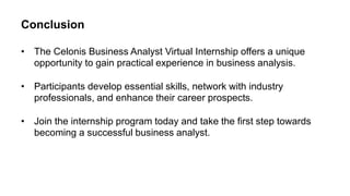 Conclusion
• The Celonis Business Analyst Virtual Internship offers a unique
opportunity to gain practical experience in business analysis.
• Participants develop essential skills, network with industry
professionals, and enhance their career prospects.
• Join the internship program today and take the first step towards
becoming a successful business analyst.
 