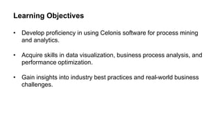 Learning Objectives
• Develop proficiency in using Celonis software for process mining
and analytics.
• Acquire skills in data visualization, business process analysis, and
performance optimization.
• Gain insights into industry best practices and real-world business
challenges.
 