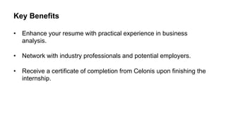 Key Benefits
• Enhance your resume with practical experience in business
analysis.
• Network with industry professionals and potential employers.
• Receive a certificate of completion from Celonis upon finishing the
internship.
 