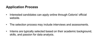 Application Process
• Interested candidates can apply online through Celonis' official
website.
• The selection process may include interviews and assessments.
• Interns are typically selected based on their academic background,
skills, and passion for data analysis.
 