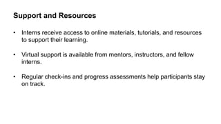 Support and Resources
• Interns receive access to online materials, tutorials, and resources
to support their learning.
• Virtual support is available from mentors, instructors, and fellow
interns.
• Regular check-ins and progress assessments help participants stay
on track.
 