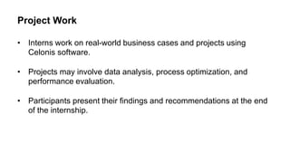 Project Work
• Interns work on real-world business cases and projects using
Celonis software.
• Projects may involve data analysis, process optimization, and
performance evaluation.
• Participants present their findings and recommendations at the end
of the internship.
 