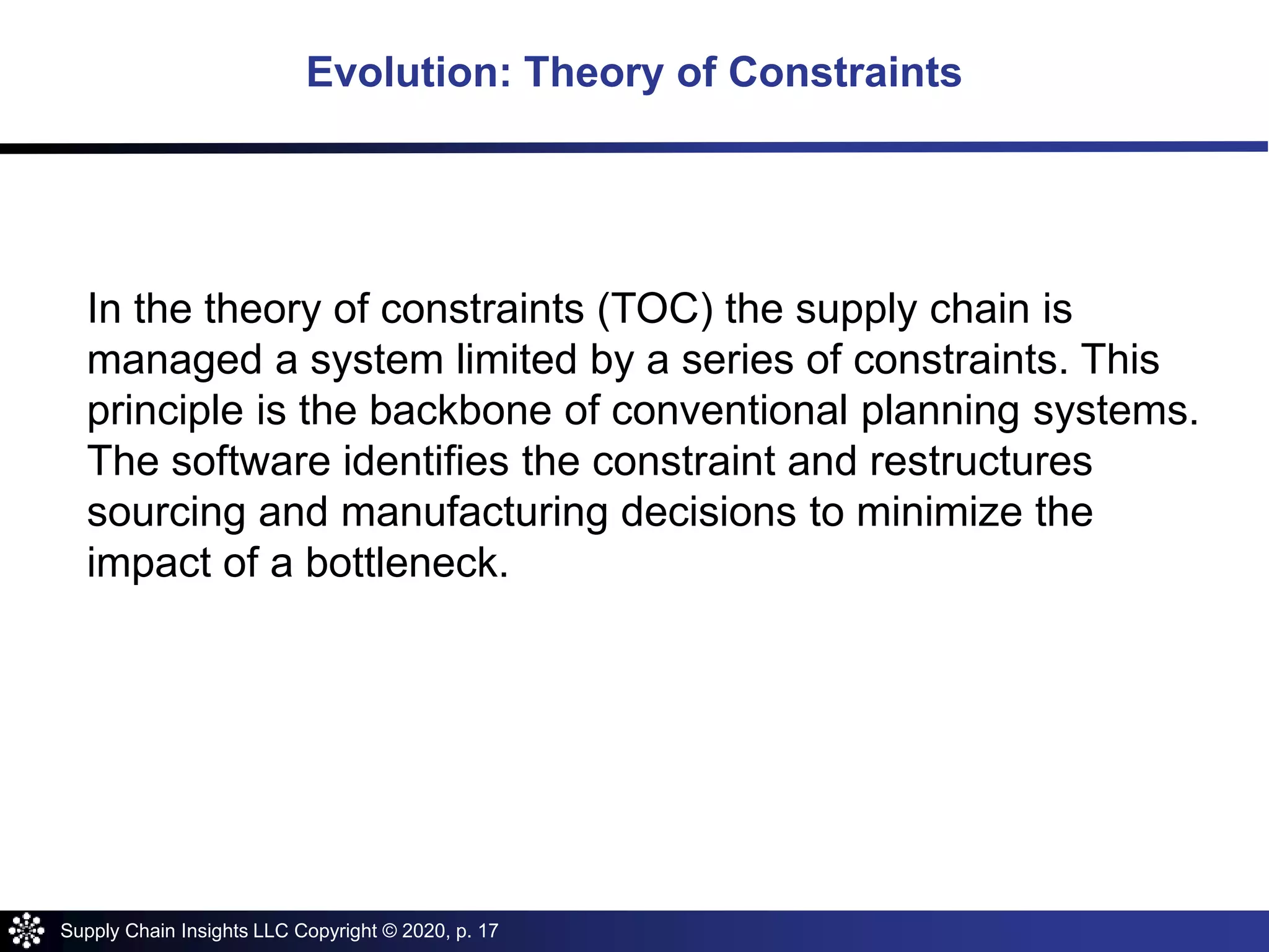 Supply Chain Insights LLC Copyright © 2020, p. 17
In the theory of constraints (TOC) the supply chain is
managed a system limited by a series of constraints. This
principle is the backbone of conventional planning systems.
The software identifies the constraint and restructures
sourcing and manufacturing decisions to minimize the
impact of a bottleneck.
Evolution: Theory of Constraints
 