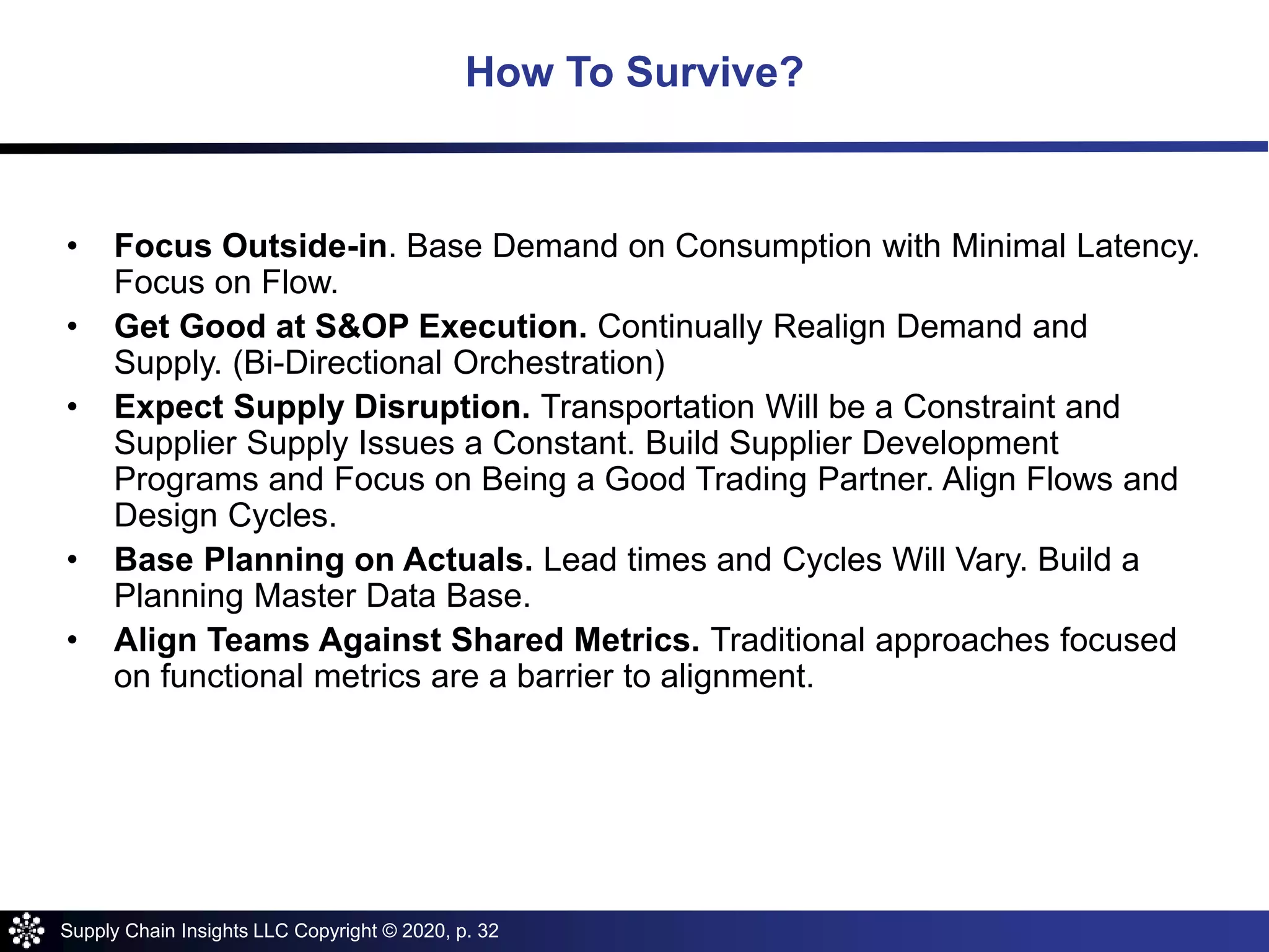 Supply Chain Insights LLC Copyright © 2020, p. 32
• Focus Outside-in. Base Demand on Consumption with Minimal Latency.
Focus on Flow.
• Get Good at S&OP Execution. Continually Realign Demand and
Supply. (Bi-Directional Orchestration)
• Expect Supply Disruption. Transportation Will be a Constraint and
Supplier Supply Issues a Constant. Build Supplier Development
Programs and Focus on Being a Good Trading Partner. Align Flows and
Design Cycles.
• Base Planning on Actuals. Lead times and Cycles Will Vary. Build a
Planning Master Data Base.
• Align Teams Against Shared Metrics. Traditional approaches focused
on functional metrics are a barrier to alignment.
How To Survive?
 