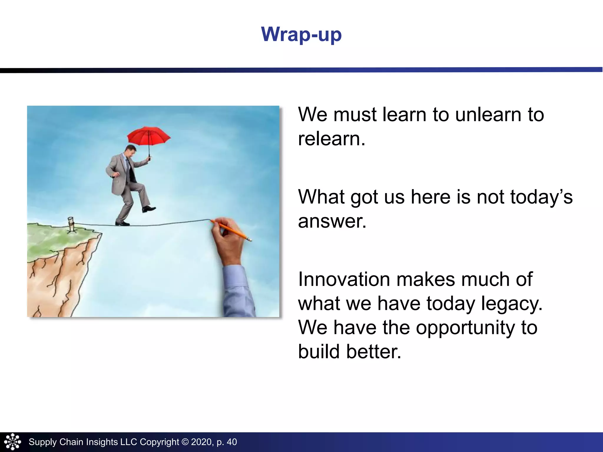 Supply Chain Insights LLC Copyright © 2020, p. 40
Wrap-up
We must learn to unlearn to
relearn.
What got us here is not today’s
answer.
Innovation makes much of
what we have today legacy.
We have the opportunity to
build better.
 