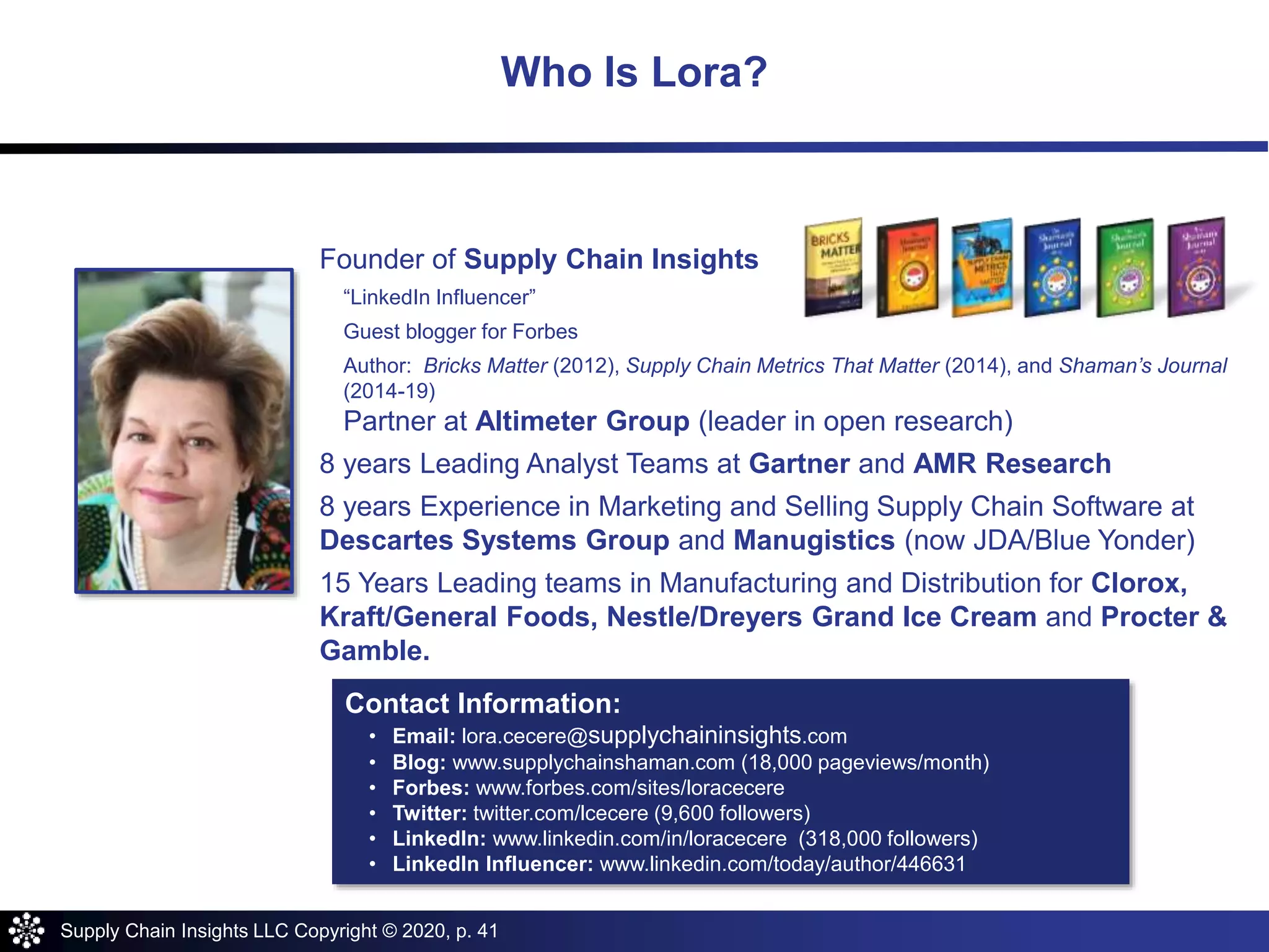 Supply Chain Insights LLC Copyright © 2020, p. 41
About Lora Cecere
Founder of Supply Chain Insights
“LinkedIn Influencer”
Guest blogger for Forbes
Author: Bricks Matter (2012), Supply Chain Metrics That Matter (2014), and Shaman’s Journal
(2014-19)
Partner at Altimeter Group (leader in open research)
8 years Leading Analyst Teams at Gartner and AMR Research
8 years Experience in Marketing and Selling Supply Chain Software at
Descartes Systems Group and Manugistics (now JDA/Blue Yonder)
15 Years Leading teams in Manufacturing and Distribution for Clorox,
Kraft/General Foods, Nestle/Dreyers Grand Ice Cream and Procter &
Gamble.
Contact Information:
• Email: lora.cecere@supplychaininsights.com
• Blog: www.supplychainshaman.com (18,000 pageviews/month)
• Forbes: www.forbes.com/sites/loracecere
• Twitter: twitter.com/lcecere (9,600 followers)
• LinkedIn: www.linkedin.com/in/loracecere (318,000 followers)
• LinkedIn Influencer: www.linkedin.com/today/author/446631
Who Is Lora?
 