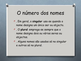 O número dos nomes . Em geral, o  singular  usa-se quando o nome designa um único ser ou objecto.  . O  plural  emprega-se sempre que o nome designa dois ou vários seres ou objectos.  . Alguns nomes são usados só no singular e outros só no plural. 