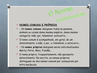 NOMES COMUNS E PRÓPRIOS - Os  nomes comuns  designam todas as pessoas, animais ou coisas duma mesma espécie, duma mesma categoria: mãe, pai, telemóvel, autocarro... O nome comum é acompanhado, em geral, de um determinante. a mãe, o pai,, o telemóvel, o autocarro... - Os  nomes próprios  designam seres individualizados: Marta, Porto, Maio, Fundão... O nome próprio, frequentemente, não apresenta determinante. Na escrita, os nomes próprios distinguem-se dos nomes comuns por começarem por letra maiúscula. 