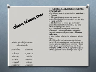 Género, Número, Grau 1- NOMES MASCULINOS E NOMES FEMININOS a)-  Há dois géneros gramaticais: o  masculino  e o  feminino .  São masculinos os nomes que podem ser precedidos dos determinantes  o, os, um, uns : o rapaz, um balão .  São femininos os nomes que podem ser precedidos dos determinantes  a, as, uma, umas : a rapariga, uma praia b)-  Os nomes que designam seres vivos ( animados ) variam geralmente de género segundo o sexo a que pertencem -  GÉNERO NATURAL o pai / a mãe o príncipe / a princesa o leão / a leoa c)-  Há, porém, muitos nomes que designam seres não animados que apresentam sempre o mesmo género, masculino ou feminino. Não se trata de um género natural, mas sim de um  GÉNERO GRAMATICAL  É a gramática que o atribui, podendo variar de língua para língua:  Nomes que designam seres não animados Masculino Feminino o livro   o cinzeiro o carro  o papel o caderno a ponte   a cadeira a árvore a Lua a caneta 