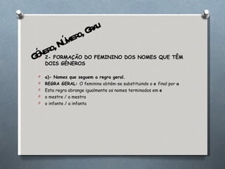 2- FORMAÇÃO DO FEMININO DOS NOMES QUE TÊM DOIS GÉNEROS a)- Nomes que seguem a regra geral. REGRA GERAL:  O feminino obtém-se substituindo o  o  final por  a Esta regra abrange igualmente os nomes terminados em  e o mestre / a mestra o infante / a infanta Género, Número, Grau 