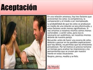 Aceptación
En una relación amorosa, hay tres factores que
acrecientan los celos: la competencia, la
comparación y el miedo a ser reemplazado.
La probabilidad de que los celos se produzcan
en medio de una relación se vera disminuida, y
estos factores serán menos significativos. Si
nos amamos a nosotros mismos somos menos
vulnerables a sentir celos, para eso es
necesario ser auténticos, ser nosotros mismos
delante de nuestra pareja.
Recuerda: antes de hacer una escena de celos,
detente a pensar en las posibles explicaciones
que hay detrás, no permitas que las emociones
prevalezcan. Por tal motivo es preciso tomarse
un tiempo para analizar las impresiones y los
pensamientos que se cruzan por nuestra
mente en estas situaciones.
Respira, piensa, medita y se feliz.
By Miryenka
 