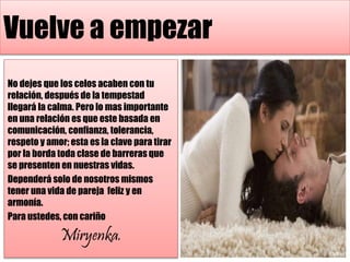 Vuelve a empezar
No dejes que los celos acaben con tu
relación, después de la tempestad
llegará la calma. Pero lo mas importante
en una relación es que este basada en
comunicación, confianza, tolerancia,
respeto y amor; esta es la clave para tirar
por la borda toda clase de barreras que
se presenten en nuestras vidas.
Dependerá solo de nosotros mismos
tener una vida de pareja feliz y en
armonía.
Para ustedes, con cariño
Miryenka.
 