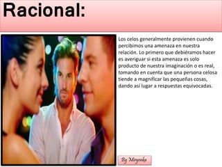 Los celos generalmente provienen cuando
percibimos una amenaza en nuestra
relación. Lo primero que debiéramos hacer
es averiguar si esta amenaza es solo
producto de nuestra imaginación o es real,
tomando en cuenta que una persona celosa
tiende a magnificar las pequeñas cosas,
dando así lugar a respuestas equivocadas.
Racional:
By Miryenka
 