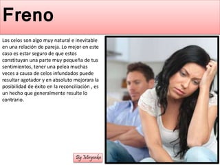 Freno
Los celos son algo muy natural e inevitable
en una relación de pareja. Lo mejor en este
caso es estar seguro de que estos
constituyan una parte muy pequeña de tus
sentimientos, tener una pelea muchas
veces a causa de celos infundados puede
resultar agotador y en absoluto mejorara la
posibilidad de éxito en la reconciliación , es
un hecho que generalmente resulte lo
contrario.
By Miryenka
 