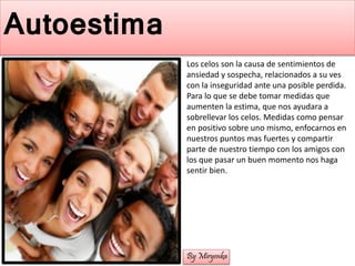 Autoestima
Los celos son la causa de sentimientos de
ansiedad y sospecha, relacionados a su ves
con la inseguridad ante una posible perdida.
Para lo que se debe tomar medidas que
aumenten la estima, que nos ayudara a
sobrellevar los celos. Medidas como pensar
en positivo sobre uno mismo, enfocarnos en
nuestros puntos mas fuertes y compartir
parte de nuestro tiempo con los amigos con
los que pasar un buen momento nos haga
sentir bien.
By Miryenka
 