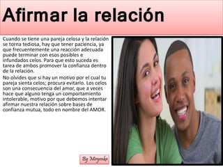 Afirmar la relación
Cuando se tiene una pareja celosa y la relación
se torna tediosa, hay que tener paciencia, ya
que frecuentemente una reacción adecuada
puede terminar con esos posibles e
infundados celos. Para que esto suceda es
tarea de ambos promover la confianza dentro
de la relación.
No olvides que si hay un motivo por el cual tu
pareja sienta celos; procura evitarlo. Los celos
son una consecuencia del amor, que a veces
hace que alguno tenga un comportamiento
intolerable, motivo por que debemos intentar
afirmar nuestra relación sobre bases de
confianza mutua, todo en nombre del AMOR.
By Miryenka
 