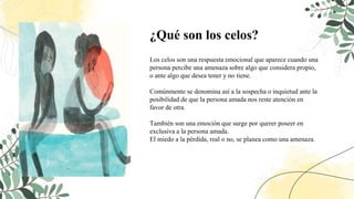 ¿Qué son los celos?
Los celos son una respuesta emocional que aparece cuando una
persona percibe una amenaza sobre algo que considera propio,
o ante algo que desea tener y no tiene.
Comúnmente se denomina así a la sospecha o inquietud ante la
posibilidad de que la persona amada nos reste atención en
favor de otra.
También son una emoción que surge por querer poseer en
exclusiva a la persona amada.
El miedo a la pérdida, real o no, se planea como una amenaza.
 