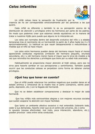 Celos infantiles
Un niñ@ celoso tiene la sensación de frustración por la
creencia de no ser correspondido emocionalmente por las personas a las que
quiere.
Cada niñ@ es diferente y también lo es su percepción acerca de la
distribución de atención y privilegios entre los hermanos por parte de los padres.
De modo que podemos creer que estamos siendo equitativos en la manera de
tratar a nuestros hij@s pero puede que alguno no lo interprete así.
Los celos son normales dentro del desarrollo evolutivo del niño y a edades
tempranas tras el nacimiento de un hermanit@ (a partir de 2 años hasta los 4 o 5
aproximadamente). Lo habitual es que vayan desapareciendo o reduciéndose a
medida que el niño se hace mayor.
Los celos entre hermanos pueden darse del hermano mayor hacia el menor
apareciendo conductas regresivas (imitación del hermano pequeño, enuresis
secundaria, etc.) y del hermano menor hacia el mayor que le sirve de modelo a la
vez que reivindica los derechos y privilegios que tiene por su edad más avanzada.
Habitualmente se proporciona mayor atención al hij@ celoso, pero eso no
sirve para hacerle cambiar en sus percepciones y sentimientos. También puede
ocurrir que las conductas celosas se perpetúen como forma de obtener ciertos
privilegios.
¿Qué hay que tener en cuenta?
Que el niñ@ puede relacionar los cambios negativos que pueden darse en el
estado anímico y emocional de la madre tras el parto (cansancio, estrés post-
parto, depresión, etc.) con la llegada del herman@.
Que no se deben establecer comparaciones y destacar lo mejor de cada
herman@.
Que hay niñ@s más extrovertidos alegres o con mejores recursos sociales
que suelen acaparar la atención con mayor facilidad.
Que tanto un ambiente afectivo excesivo o mal entendido (tolerarle todo,
ceder a sus demandas, hacerle creer que es el centro del universo, etc.) como
lo opuesto (escasa afectividad, mal trato, poca interacción, abandono, etc.),
pueden provocar celos entre otras conductas.
escuelainfantic
 