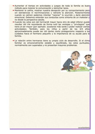 Aumentar el tiempo en actividades y juegos de toda la familia es buen
método para mejorar la comunicación y estrechar lazos.
Mantener la calma, mostrar nuestra decepción por su comportamiento pero
sin estridencias ni recriminaciones y retirarle la atención. Posteriormente
cuando se calmen podemos intentar “razonar” lo ocurrido y darle atención
emocional. Debemos entender sus conductas como síntoma de un malestar y
no desde la perspectiva adulta.
Cuando los celos son del herman@ mayor hacia otro de edad inferior puede
resultar útil irle recordando de forma sutil las ventajas y “privilegios” que
tiene al ser mayor (por ejemplo: acostarse más tarde o poder realizar ciertas
actividades). También, para los niños a partir de los 3/4 años
aproximadamente puede ser útil darles cierto protagonismo respecto a los
cuidados hacia el hermano pequeño y la importancia de su ayuda para la
familia.
La relación entre hermanos tiene su propio ciclo de desarrollo. Si el clima
familiar es emocionalmente estable y equilibrado, los celos puntuales,
normalmente son superados y no presentan mayores problemas.
escuelainfantic
 