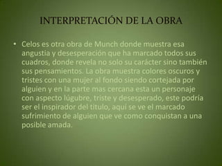 INTERPRETACIÓN DE LA OBRA

• Celos es otra obra de Munch donde muestra esa
  angustia y desesperación que ha marcado todos sus
  cuadros, donde revela no solo su carácter sino también
  sus pensamientos. La obra muestra colores oscuros y
  tristes con una mujer al fondo siendo cortejada por
  alguien y en la parte mas cercana esta un personaje
  con aspecto lúgubre, triste y desesperado, este podría
  ser el inspirador del titulo, aquí se ve el marcado
  sufrimiento de alguien que ve como conquistan a una
  posible amada.
 