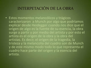 INTERPETACIÓN DE LA OBRA

• Estos momentos melancólicos y trágicos
  caracterizaron a Munch por algo que podríamos
  explicar desde Heidegger cuando nos dice que el
  origen de algo es la fuente de su esencia, la obra
  surge a partir y por medio del artista y por esto el
  artista es el origen de la obra y la obra del
  artistas. Es decir, el origen de la tragedia, la
  tristeza y la melancolía del cuadro son de Munch
  y de este mismo modo todo lo que representa el
  cuadro hace parte del origen y la esencia del
  artista.
 