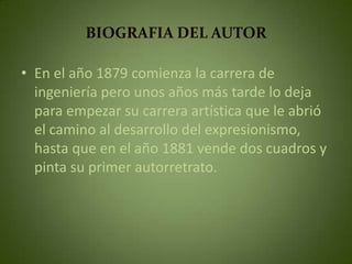 BIOGRAFIA DEL AUTOR

• En el año 1879 comienza la carrera de
  ingeniería pero unos años más tarde lo deja
  para empezar su carrera artística que le abrió
  el camino al desarrollo del expresionismo,
  hasta que en el año 1881 vende dos cuadros y
  pinta su primer autorretrato.
 