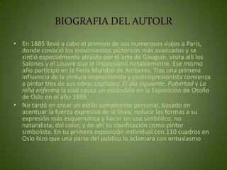 BIOGRAFIA DEL AUTOLR

• En 1885 llevó a cabo el primero de sus numerosos viajes a París,
  donde conoció los movimientos pictóricos más avanzados y se
  sintió especialmente atraído por el arte de Gauguin, visita allí los
  Salones y el Louvre que le impresionó notablemente. Ese mismo
  año participó en la Feria Mundial de Amberes. Tras una primera
  influencia de la pintura impresionista y postimpresionista comienza
  a pintar tres de sus obras capitales: El día siguiente, Pubertad y La
  niña enferma la cual causa un escándalo en la Exposición de Otoño
  de Oslo en el año 1886.
• No tardó en crear un estilo sumamente personal, basado en
  acentuar la fuerza expresiva de la línea, reducir las formas a su
  expresión más esquemática y hacer un uso simbólico, no
  naturalista, del color, y de ahí su clasificación como pintor
  simbolista. En su primera exposición individual con 110 cuadros en
  Oslo hizo que una parte del publico lo aclamara con entusiasmo
 