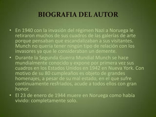 BIOGRAFIA DEL AUTOR

• En 1940 con la invasión del régimen Nazi a Noruega le
  retiraron muchos de sus cuadros de las galerías de arte
  porque pensaban que escandalizaban a sus visitantes.
  Munch no quería tener ningún tipo de relación con los
  invasores ya que le consideraban un demente.
• Durante la Segunda Guerra Mundial Munch se hace
  mundialmente conocido y expone por primera vez sus
  cuadros en los Estados Unidos en 1942 en Nueva York. Con
  motivo de su 80 cumpleaños es objeto de grandes
  homenajes, a pesar de su mal estado, en el que sufre
  continuamente resfriados, acude a todos ellos con gran
  honor.
• El 23 de enero de 1944 muere en Noruega como había
  vivido: completamente solo.
 