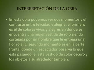 INTERPRETACIÓN DE LA OBRA

• En esta obra podemos ver dos momentos y el
  contraste entre felicidad y alegría, el primero
  es el de colores vivos y alegres en donde se
  encuentra una mujer vestida de rojo siendo
  cortejada por un hombre que le entrega una
  flor roja. El segundo momento es en la parte
  frontal donde un espectador observa lo que
  esta pasando, el esta vestido de color oscuro y
  los objetos a su alrededor también.
 