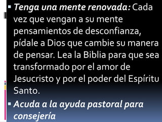  Tenga una mente renovada: Cada 
vez que vengan a su mente 
pensamientos de desconfianza, 
pídale a Dios que cambie su manera 
de pensar. Lea la Biblia para que sea 
transformado por el amor de 
Jesucristo y por el poder del Espíritu 
Santo. 
 Acuda a la ayuda pastoral para 
consejería 
 