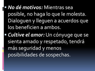  No dé motivos: Mientras sea 
posible, no haga lo que le molesta. 
Dialoguen y lleguen a acuerdos que 
los beneficien a ambos. 
 Cultive el amor: Un cónyuge que se 
sienta amado y respetado, tendrá 
más seguridad y menos 
posibilidades de sospechas. 
 