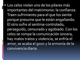  Los celos violan uno de los pilares más 
importantes del matrimonio: la confianza. 
Traen sufrimiento para el que los siente 
porque presume que le están engañando. 
El otro sufre al sentirse controlado, 
perseguido, censurado y agobiado. Con los 
celos se rompe la comunicación sincera, 
hay malos tratos y violencia, se enfría el 
amor, se acaba el gozo y la armonía de la 
convivencia diaria. 
 