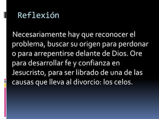 Reflexión 
Necesariamente hay que reconocer el 
problema, buscar su origen para perdonar 
o para arrepentirse delante de Dios. Ore 
para desarrollar fe y confianza en 
Jesucristo, para ser librado de una de las 
causas que lleva al divorcio: los celos. 
