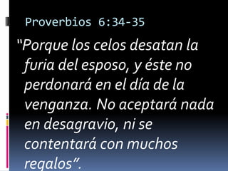 Proverbios 6:34-35 
“Porque los celos desatan la 
furia del esposo, y éste no 
perdonará en el día de la 
venganza. No aceptará nada 
en desagravio, ni se 
contentará con muchos 
regalos”. 
 