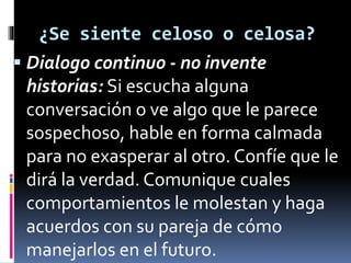 ¿Se siente celoso o celosa? 
 Dialogo continuo - no invente 
historias: Si escucha alguna 
conversación o ve algo que le parece 
sospechoso, hable en forma calmada 
para no exasperar al otro. Confíe que le 
dirá la verdad. Comunique cuales 
comportamientos le molestan y haga 
acuerdos con su pareja de cómo 
manejarlos en el futuro. 
 