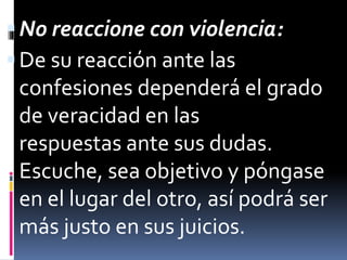  No reaccione con violencia: 
 De su reacción ante las 
confesiones dependerá el grado 
de veracidad en las 
respuestas ante sus dudas. 
Escuche, sea objetivo y póngase 
en el lugar del otro, así podrá ser 
más justo en sus juicios. 
 