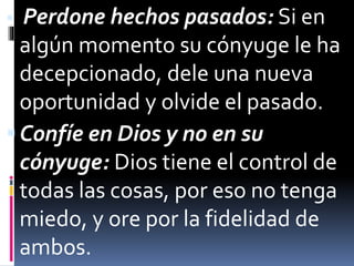  Perdone hechos pasados: Si en 
algún momento su cónyuge le ha 
decepcionado, dele una nueva 
oportunidad y olvide el pasado. 
Confíe en Dios y no en su 
cónyuge: Dios tiene el control de 
todas las cosas, por eso no tenga 
miedo, y ore por la fidelidad de 
ambos. 
 