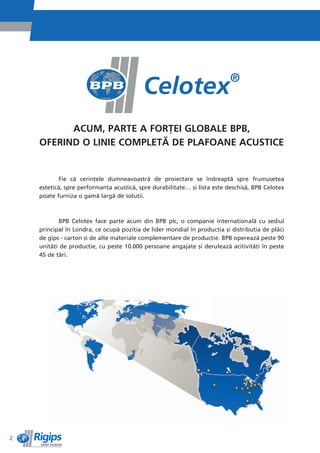 ACUM, PARTE A FORéEI GLOBALE BPB,
    OFERIND O LINIE COMPLETë DE PLAFOANE ACUSTICE


            Fie cì cerinêele dumneavoastrì de proiectare se îndreaptì spre frumuseêea
    esteticì, spre performanêa acusticì, spre durabilitate… èi lista este deschisì, BPB Celotex
    poate furniza o gamì largì de soluêii.



           BPB Celotex face parte acum din BPB plc, o companie internaêionalì cu sediul
    principal în Londra, ce ocupì poziêia de lider mondial în producêia èi distribuêia de plìci
    de gips - carton èi de alte materiale complementare de producêie. BPB opereazì peste 90
    unitìêi de producêie, cu peste 10.000 persoane angajate èi deruleazì acitivitìêi în peste
    45 de êìri.




2
 