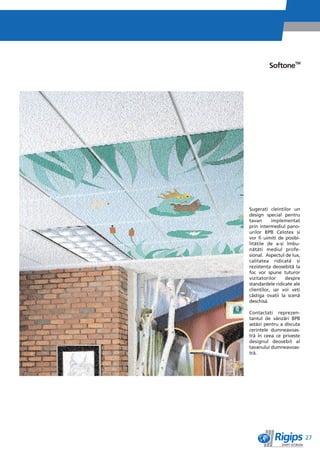 SoftoneTM




Sugeraêi cleinêilor un
design special pentru
tavan      implementat
prin intermediul pano-
urilor BPB Celotex èi
vor fi uimiêi de posibi-
litìêile de a-èi îmbu-
nìtìêi mediul profe-
sional. Aspectul de lux,
calitatea ridicatì èi
rezistenêa deosebitì la
foc vor spune tuturor
vizitatorilor    despre
standardele ridicate ale
clienêilor, iar voi veêi
câètiga ovaêii la scenì
deschisì.

Contactaêi reprezen-
tantul de vânzìri BPB
astìzi pentru a discuta
cerinêele dumneavoas-
trì în ceea ce priveète
designul deosebit al
tavanului dumneavoas-
trì.




                           27
 