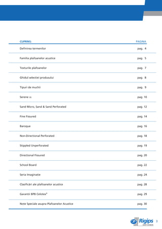 CUPRINS:                                    PAGINA

Definirea termenilor                        pag. 4


Familia plafoanelor acustice                pag. 5


Texturile plafoanelor                       pag. 7


Ghidul selecêiei produsului                 pag. 8


Tipuri de muchii                            pag. 9


Serene m                                    pag. 10


Sand Micro, Sand & Sand Perforated          pag. 12


Fine Fissured                               pag. 14


Baroque                                     pag. 16


Non-Directional Perforated                  pag. 18


Stippled Unperforated                       pag. 19


Directional Fissured                        pag. 20


School Board                                pag. 22


Seria Imaginaêie                            pag. 24


Clasificìri ale plafoanelor acustice        pag. 28


Garanêii BPB Celotex®                       pag. 29


Note Speciale asupra Plafoanelor Acustice   pag. 30




                                                      3
 