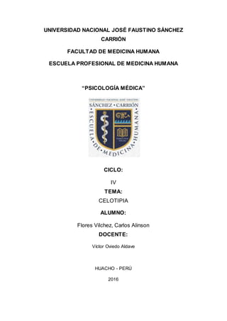 UNIVERSIDAD NACIONAL JOSÉ FAUSTINO SÁNCHEZ
CARRIÓN
FACULTAD DE MEDICINA HUMANA
ESCUELA PROFESIONAL DE MEDICINA HUMANA
“PSICOLOGÍA MÉDICA”
CICLO:
IV
TEMA:
CELOTIPIA
ALUMNO:
Flores Vilchez, Carlos Alinson
DOCENTE:
Víctor Oviedo Aldave
HUACHO - PERÚ
2016
 