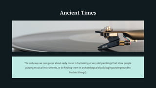 Ancient Times
The only way we can guess about early music is by looking at very old paintings that show people
playing musical instruments, or by finding them in archaeological digs (digging undergroundto
find old things).
 