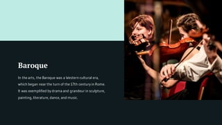 Baroque
In the arts, the Baroque was a Western cultural era,
which began near the turn of the 17th century in Rome.
It was exemplified by drama and grandeur in sculpture,
painting, literature, dance, and music.
 