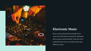 Electronic Music
Music can be produced electronically. This is
most commonly done by computers, keyboards,
electric guitars and disk tables. They can mimic
traditional instruments, and also produce very
different sounds.
 