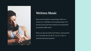 Written Music
Music can be written in several ways. When it is
written on a staff (like in the example shown), the
pitches (tones) and their duration are represented
by symbols called notes.
Music can also be written with letters, naming them
as in the solfa "Do, Re, Mi, Fa, So, La, Ti, Do" or
representing them by letters.
 