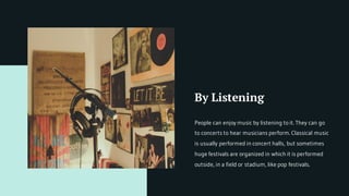 By Listening
People can enjoy music by listening to it. They can go
to concerts to hear musicians perform. Classical music
is usually performed in concert halls, but sometimes
huge festivals are organized in which it is performed
outside, in a field or stadium, like pop festivals.
 