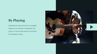 By Playing
Probably the most common for complete
beginners is the piano or keyboard, the
guitar, or the recorder (which is certainly
the cheapest to buy).
 